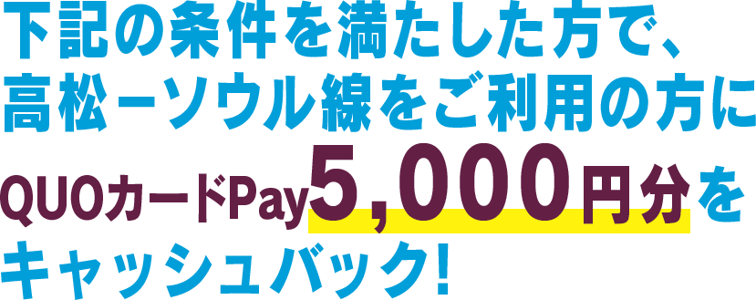 下記の条件を満たした方で、高松－ソウル線をご利用の方にQuoカードPay5,000円をキャッシュバック!