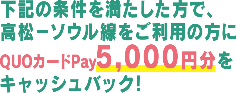 下記の条件を満たした方で、高松－ソウル線をご利用の方にQuoカードPay5,000円をキャッシュバック!