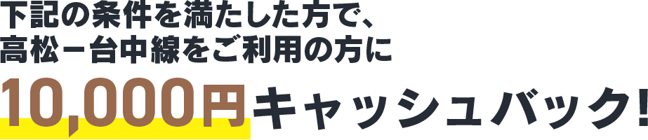 下記の条件を満たした方で、高松－台中線をご利用の方に10,000円キャッシュバック！